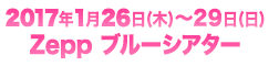 2017年1月26日(木)〜29日(日) Zepp ブルーシアター