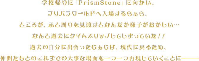 学校帰りに「PrismStone」に向かい、プリパラワールドへ入場するらぁら。ところが、ふと周りを見渡すとなんだか様子がおかしい…なんと過去にタイムスリップしてしまっていた！！過去の自分に出会ったらぁらは、現代に戻るため、仲間たちとのこれまでの大事な場面を一つ一つ再現していくことに―――